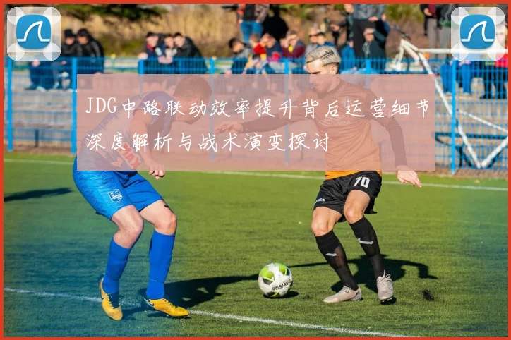 JDG中路联动效率提升背后运营细节深度解析与战术演变探讨