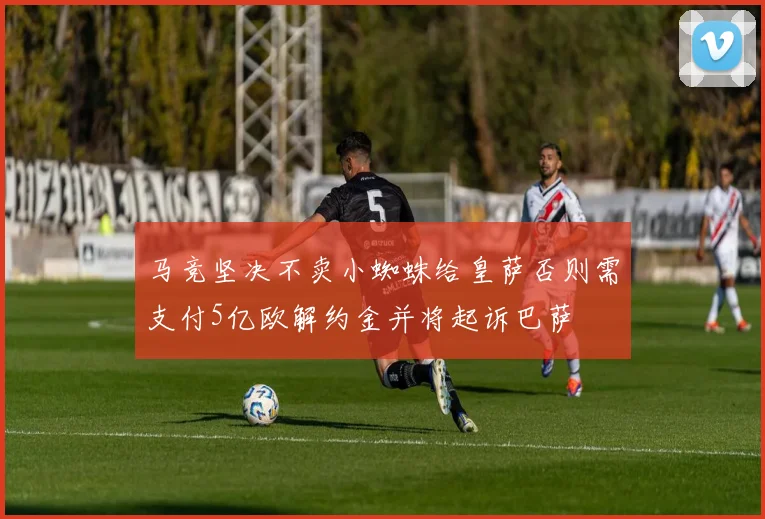马竞坚决不卖小蜘蛛给皇萨否则需支付5亿欧解约金并将起诉巴萨
