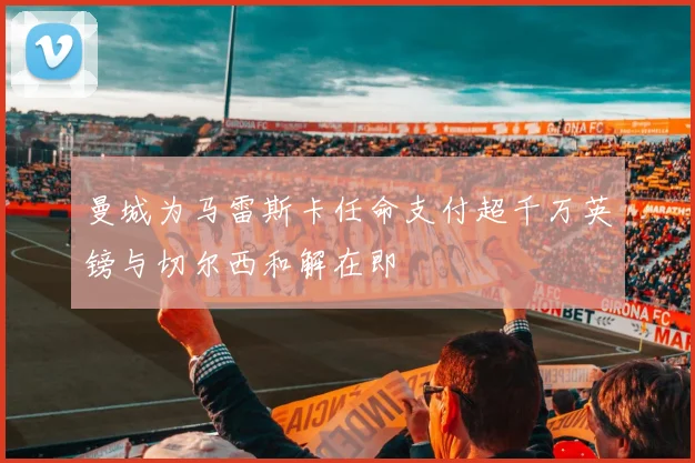 曼城为马雷斯卡任命支付超千万英镑与切尔西和解在即