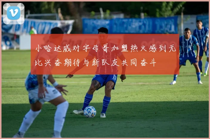 小哈达威对字母哥加盟热火感到无比兴奋期待与新队友共同奋斗