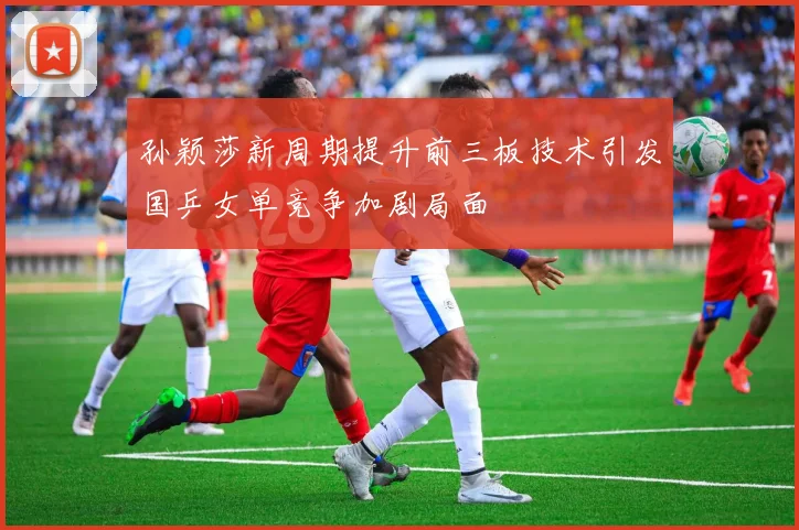 孙颖莎新周期提升前三板技术引发国乒女单竞争加剧局面