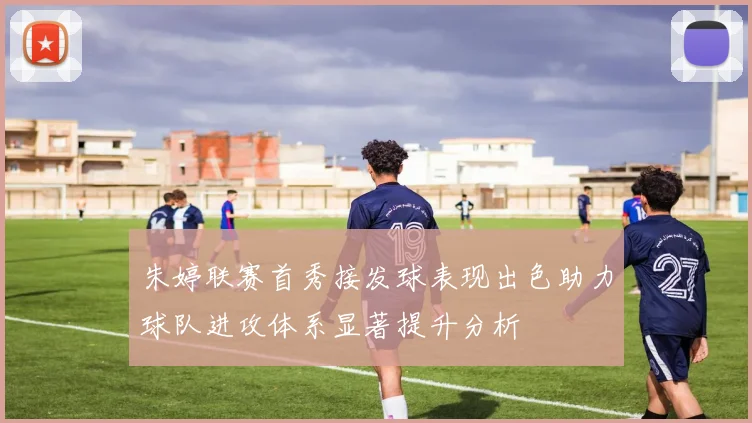 朱婷联赛首秀接发球表现出色助力球队进攻体系显著提升分析