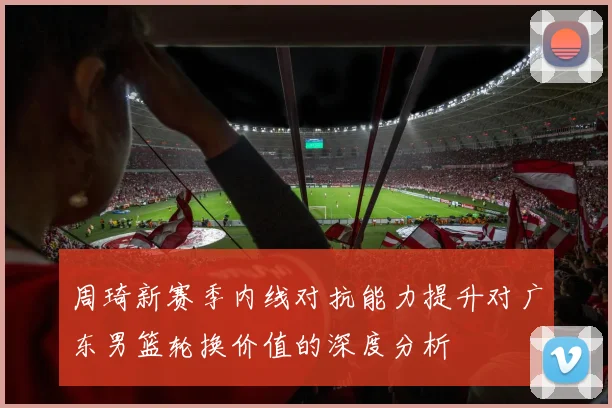 周琦新赛季内线对抗能力提升对广东男篮轮换价值的深度分析