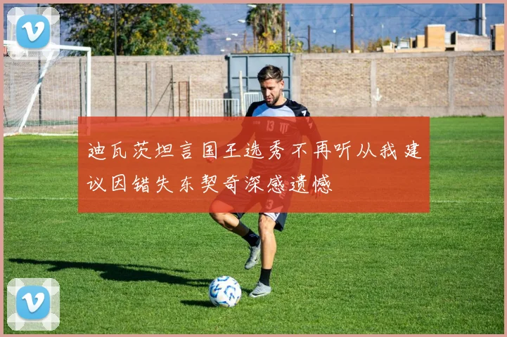 迪瓦茨坦言国王选秀不再听从我建议因错失东契奇深感遗憾