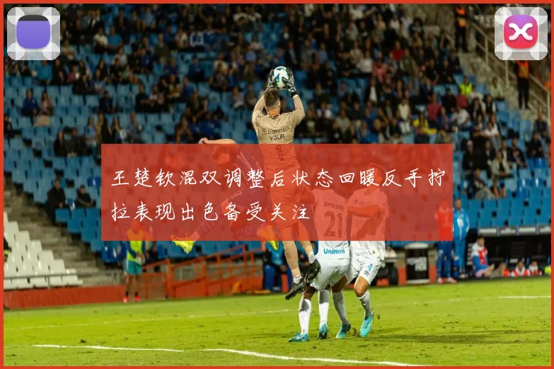 王楚钦混双调整后状态回暖反手拧拉表现出色备受关注