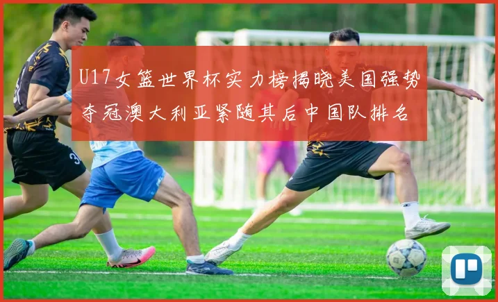 U17女篮世界杯实力榜揭晓美国强势夺冠澳大利亚紧随其后中国队排名第十