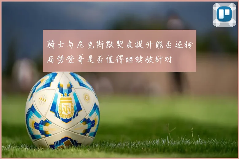 骑士与尼克斯默契度提升能否逆转局势登哥是否值得继续被针对