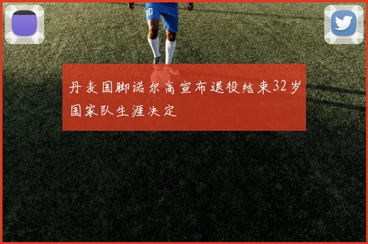 丹麦国脚诺尔高宣布退役结束32岁国家队生涯决定