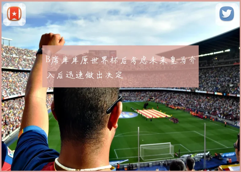 B席库库原世界杯后考虑未来皇马介入后迅速做出决定
