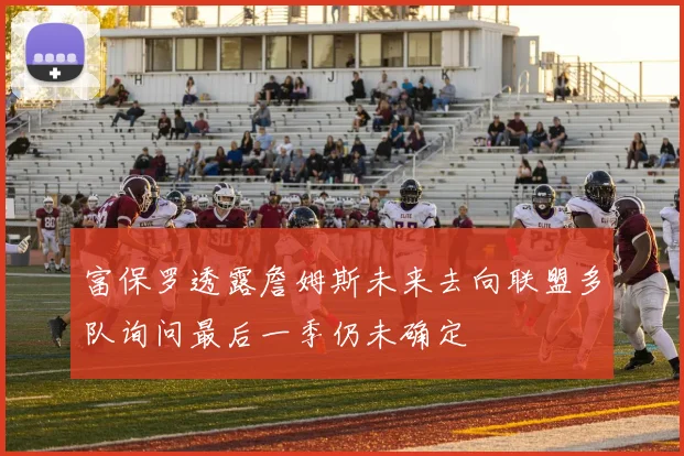 富保罗透露詹姆斯未来去向联盟多队询问最后一季仍未确定