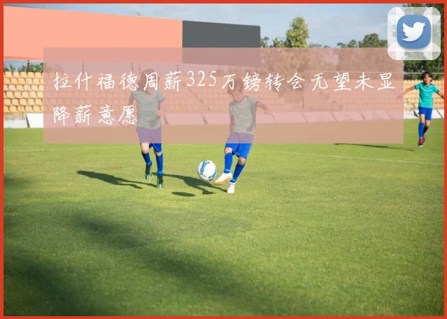 拉什福德周薪325万镑转会无望未显降薪意愿