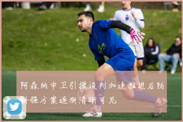 阿森纳中卫引援谈判加速推进后防补强方案逐渐清晰可见