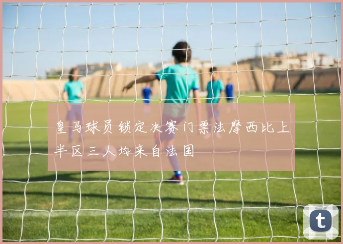 皇马球员锁定决赛门票法摩西比上半区三人均来自法国