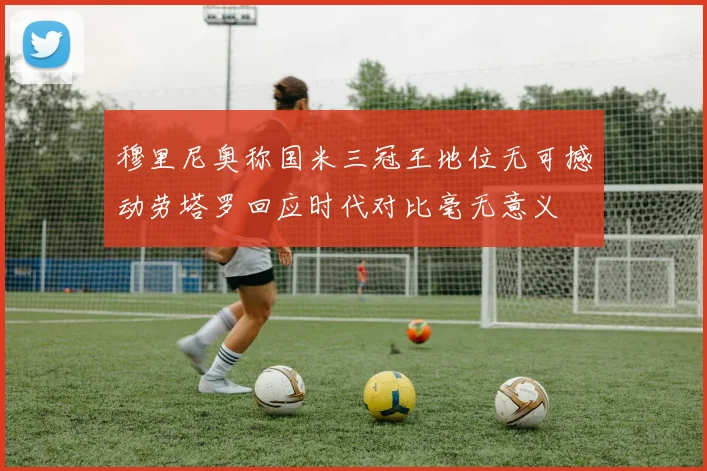 穆里尼奥称国米三冠王地位无可撼动劳塔罗回应时代对比毫无意义