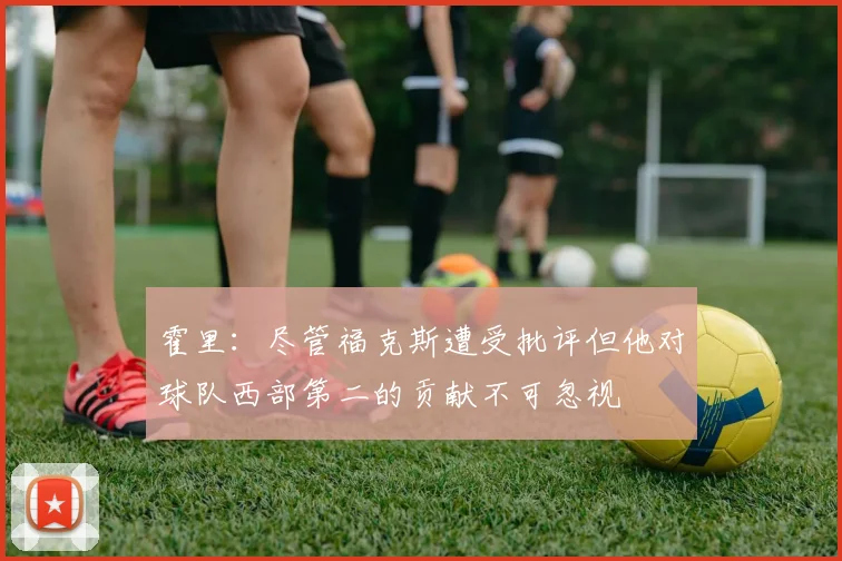 霍里：尽管福克斯遭受批评但他对球队西部第二的贡献不可忽视