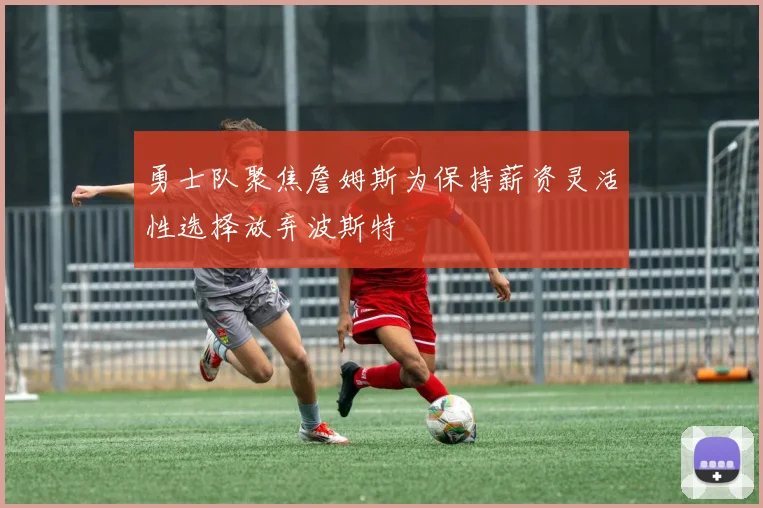 勇士队聚焦詹姆斯为保持薪资灵活性选择放弃波斯特