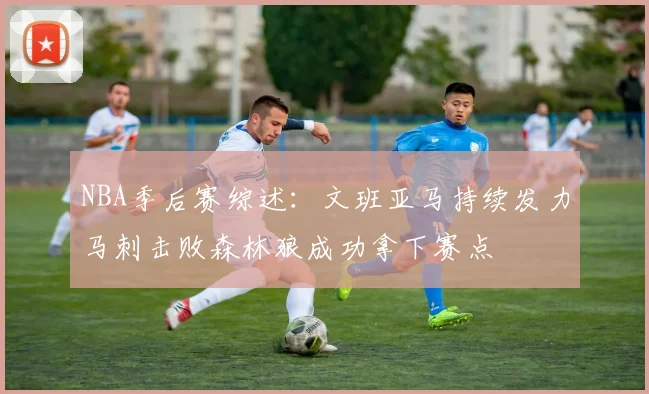NBA季后赛综述：文班亚马持续发力马刺击败森林狼成功拿下赛点