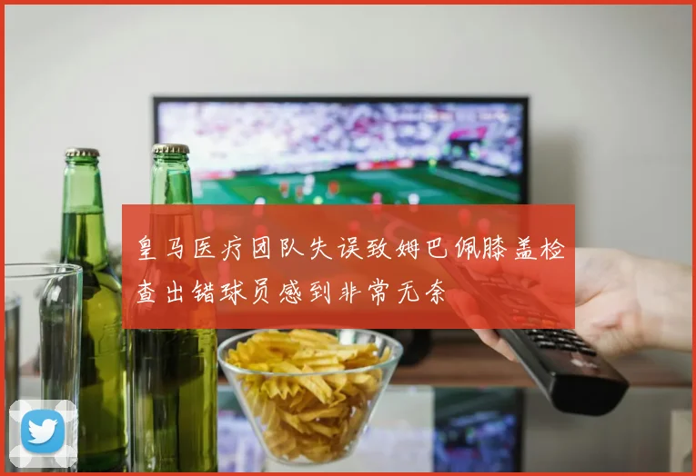 皇马医疗团队失误致姆巴佩膝盖检查出错球员感到非常无奈