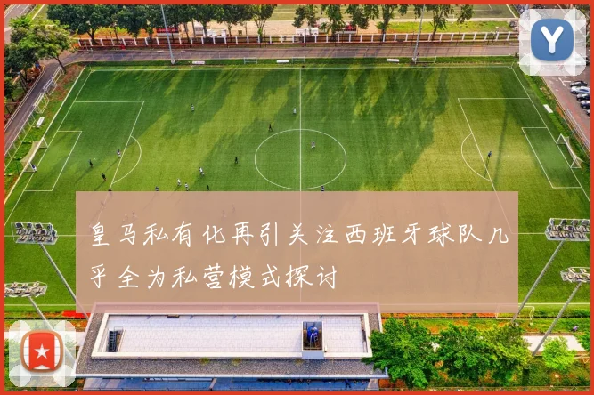 皇马私有化再引关注西班牙球队几乎全为私营模式探讨