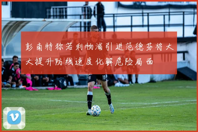 彭南特称若利物浦引进范德芬将大大提升防线速度化解危险局面