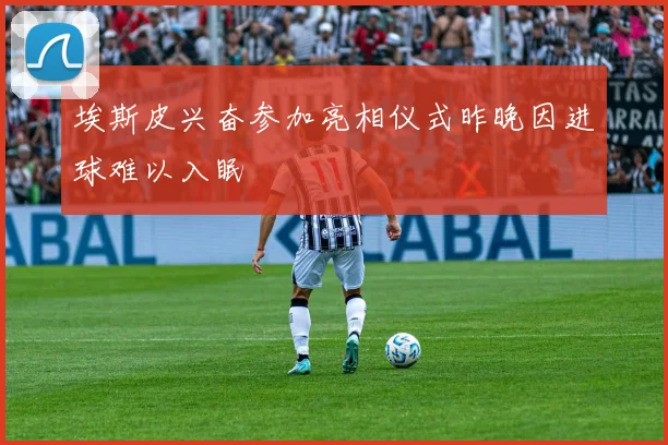 埃斯皮兴奋参加亮相仪式昨晚因进球难以入眠