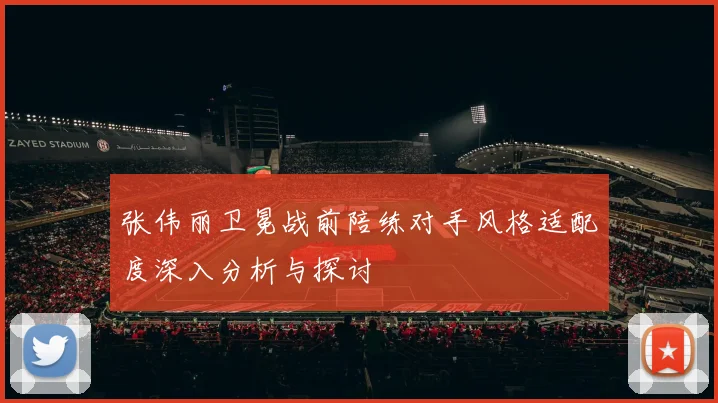 张伟丽卫冕战前陪练对手风格适配度深入分析与探讨