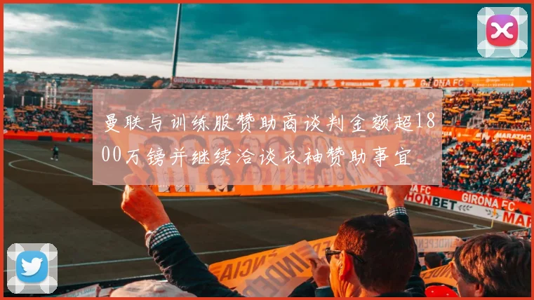 曼联与训练服赞助商谈判金额超1800万镑并继续洽谈衣袖赞助事宜