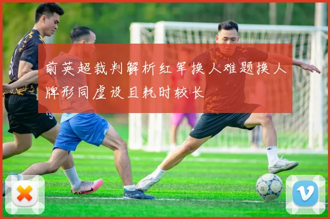 前英超裁判解析红军换人难题换人牌形同虚设且耗时较长