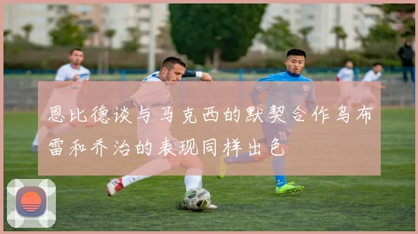恩比德谈与马克西的默契合作乌布雷和乔治的表现同样出色