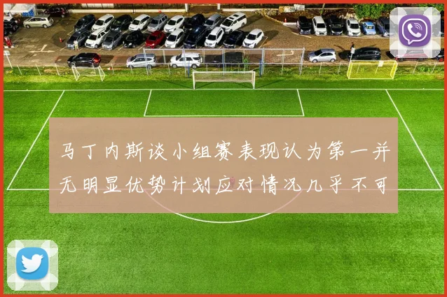 马丁内斯谈小组赛表现认为第一并无明显优势计划应对情况几乎不可能