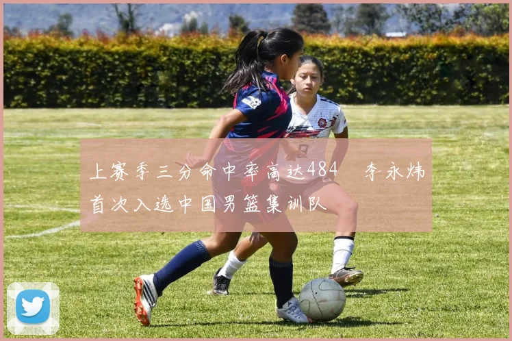 上赛季三分命中率高达484偰李永炜首次入选中国男篮集训队