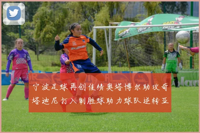 宁波足球再创佳绩奥塔博尔助攻奇塔迪尼打入制胜球助力球队逆转亚泰