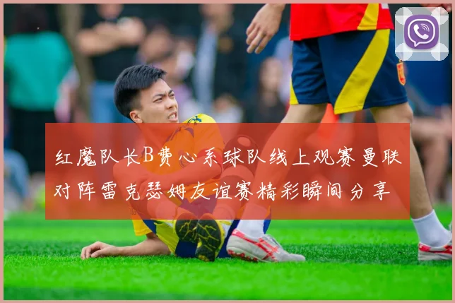 红魔队长B费心系球队线上观赛曼联对阵雷克瑟姆友谊赛精彩瞬间分享