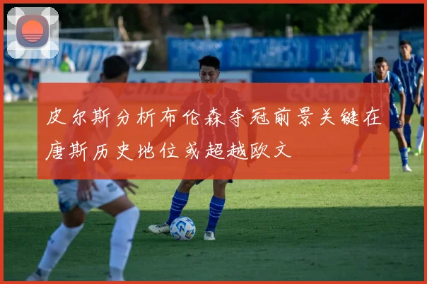 皮尔斯分析布伦森夺冠前景关键在唐斯历史地位或超越欧文