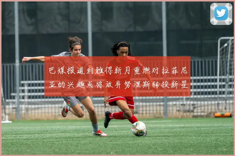 巴媒报道利雅得新月重燃对拉菲尼亚的兴趣或将放弃努涅斯转投新星