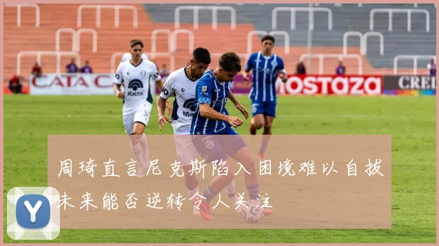 周琦直言尼克斯陷入困境难以自拔未来能否逆转令人关注