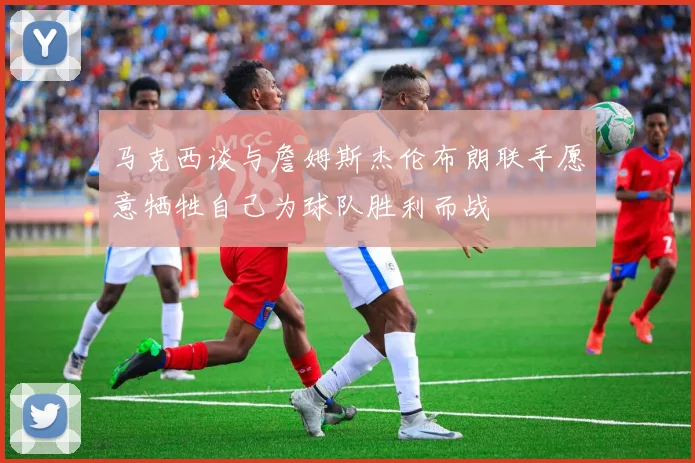 马克西谈与詹姆斯杰伦布朗联手愿意牺牲自己为球队胜利而战