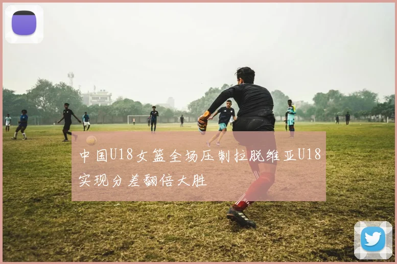中国U18女篮全场压制拉脱维亚U18实现分差翻倍大胜